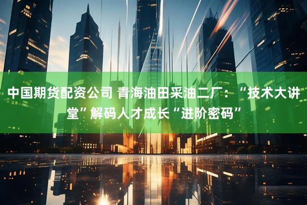 中国期货配资公司 青海油田采油二厂：“技术大讲堂”解码人才成长“进阶密码”