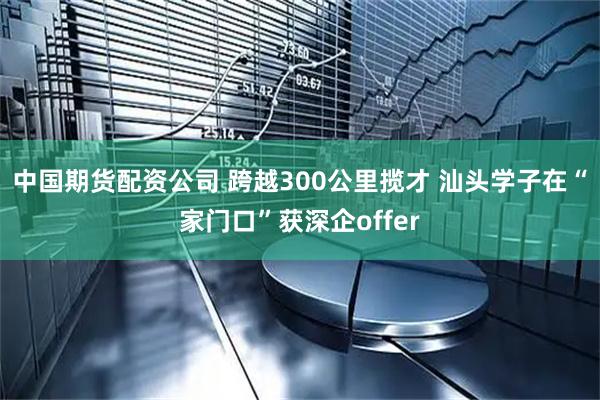中国期货配资公司 跨越300公里揽才 汕头学子在“家门口”获深企offer