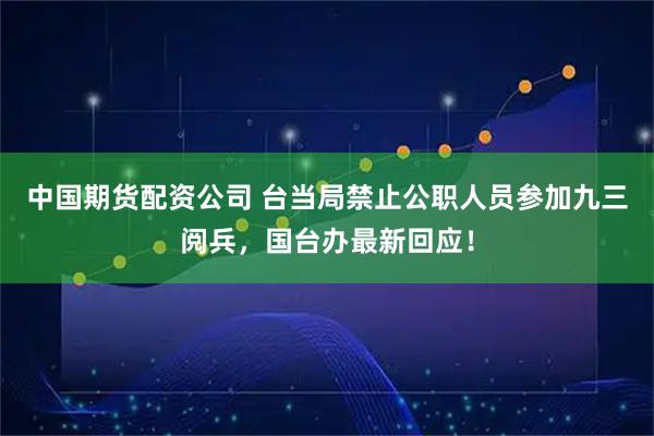 中国期货配资公司 台当局禁止公职人员参加九三阅兵，国台办最新回应！