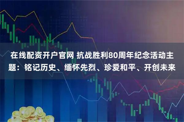 在线配资开户官网 抗战胜利80周年纪念活动主题：铭记历史、缅怀先烈、珍爱和平、开创未来