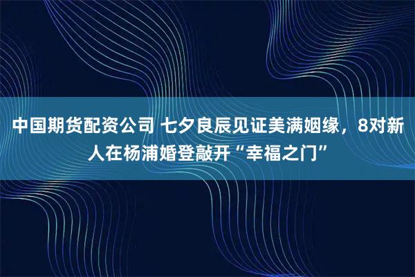 中国期货配资公司 七夕良辰见证美满姻缘，8对新人在杨浦婚登敲开“幸福之门”