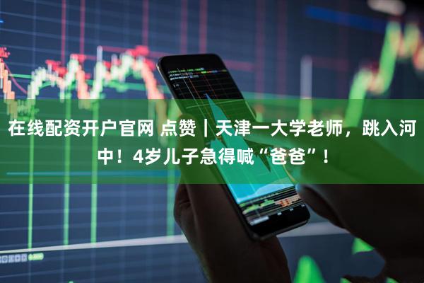 在线配资开户官网 点赞｜天津一大学老师，跳入河中！4岁儿子急得喊“爸爸”！