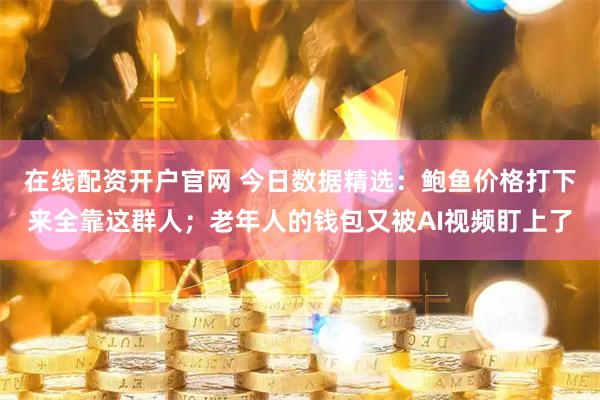 在线配资开户官网 今日数据精选：鲍鱼价格打下来全靠这群人；老年人的钱包又被AI视频盯上了