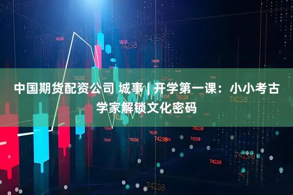 中国期货配资公司 城事 | 开学第一课：小小考古学家解锁文化密码