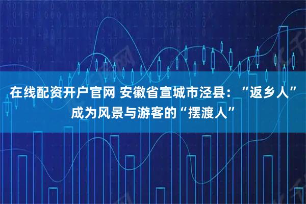 在线配资开户官网 安徽省宣城市泾县：“返乡人”成为风景与游客的“摆渡人”