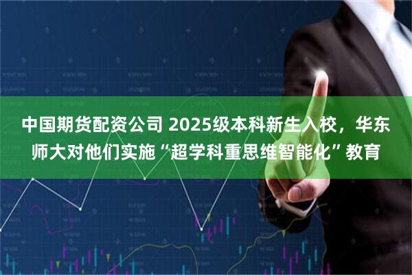 中国期货配资公司 2025级本科新生入校，华东师大对他们实施“超学科重思维智能化”教育