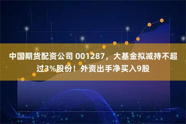 中国期货配资公司 001287，大基金拟减持不超过3%股份！外资出手净买入9股