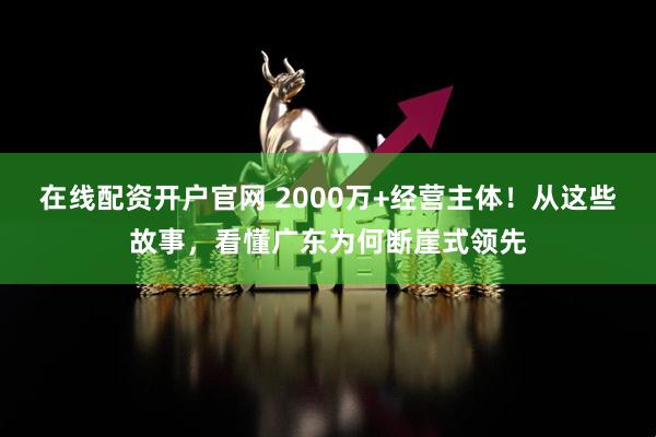 在线配资开户官网 2000万+经营主体！从这些故事，看懂广东为何断崖式领先