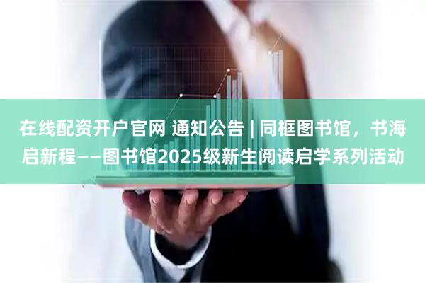 在线配资开户官网 通知公告 | 同框图书馆，书海启新程——图书馆2025级新生阅读启学系列活动