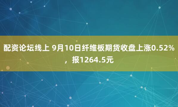 配资论坛线上 9月10日纤维板期货收盘上涨0.52%，报1264.5元