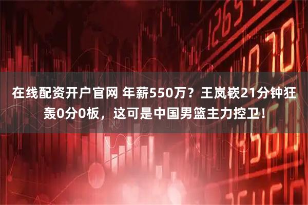 在线配资开户官网 年薪550万？王岚嵚21分钟狂轰0分0板，这可是中国男篮主力控卫！