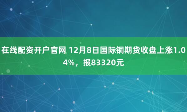 在线配资开户官网 12月8日国际铜期货收盘上涨1.04%，报83320元