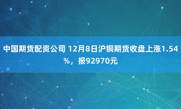 中国期货配资公司 12月8日沪铜期货收盘上涨1.54%，报92970元