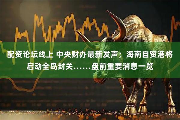 配资论坛线上 中央财办最新发声；海南自贸港将启动全岛封关……盘前重要消息一览