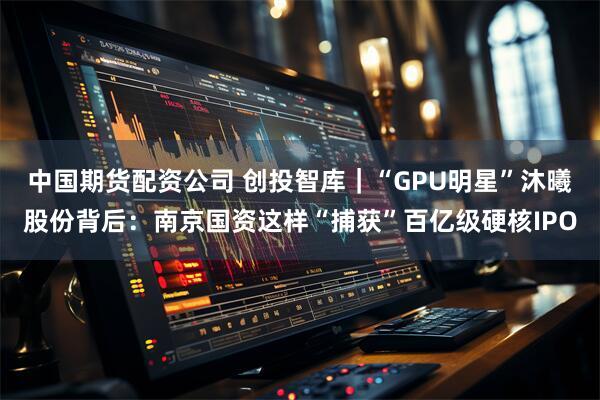 中国期货配资公司 创投智库｜“GPU明星”沐曦股份背后：南京国资这样“捕获”百亿级硬核IPO
