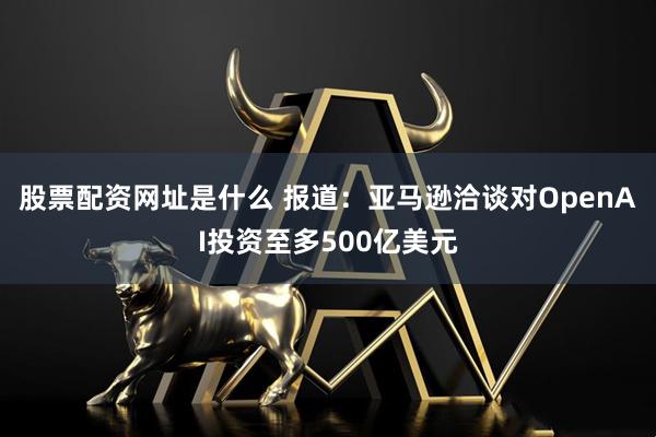 股票配资网址是什么 报道：亚马逊洽谈对OpenAI投资至多500亿美元