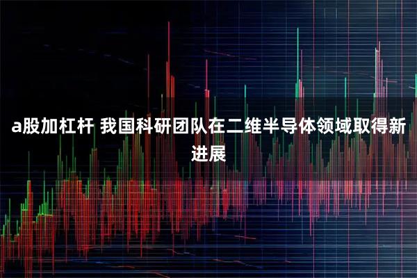 a股加杠杆 我国科研团队在二维半导体领域取得新进展