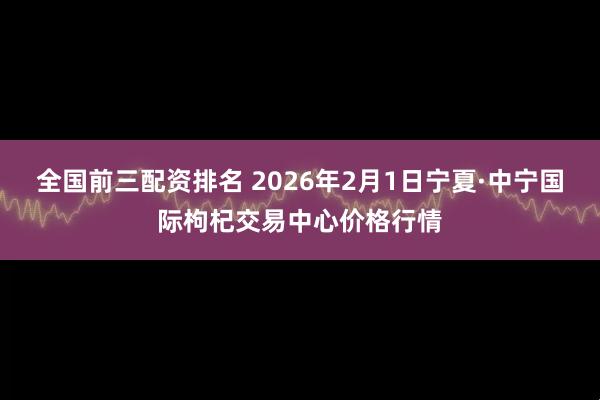 全国前三配资排名 2026年2月1日宁夏·中宁国际枸杞交易中心价格行情