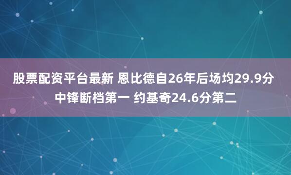 股票配资平台最新 恩比德自26年后场均29.9分 中锋断档第一 约基奇24.6分第二