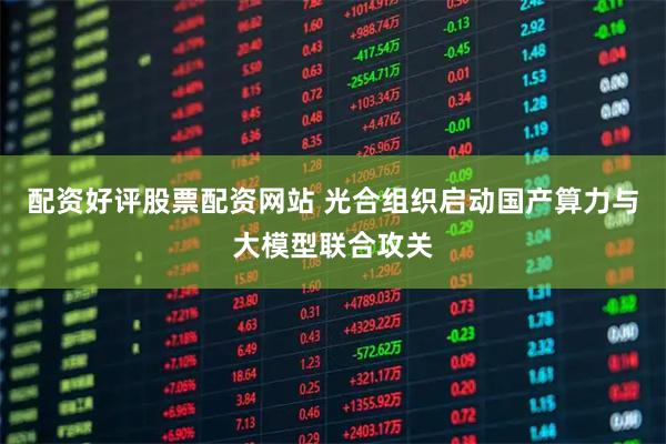 配资好评股票配资网站 光合组织启动国产算力与大模型联合攻关