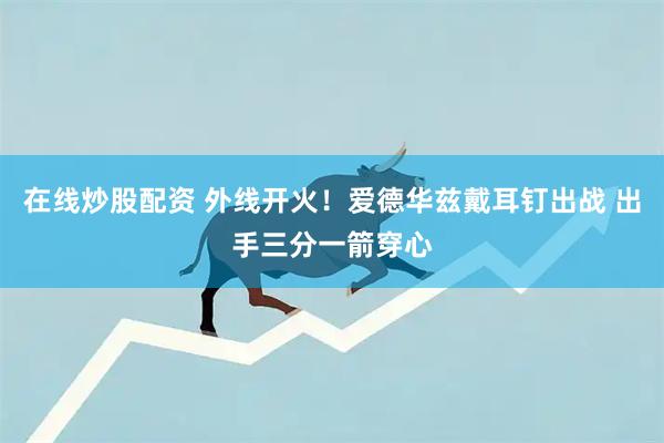 在线炒股配资 外线开火！爱德华兹戴耳钉出战 出手三分一箭穿心
