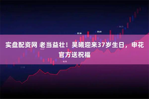 实盘配资网 老当益壮！吴曦迎来37岁生日，申花官方送祝福
