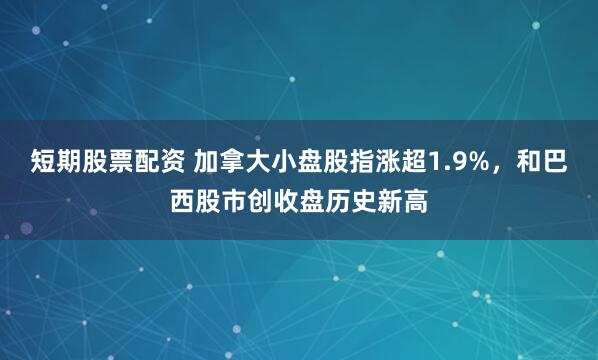 短期股票配资 加拿大小盘股指涨超1.9%，和巴西股市创收盘历史新高
