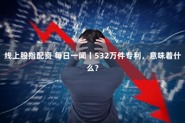 线上股指配资 每日一闻丨532万件专利，意味着什么？