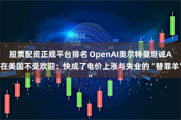 股票配资正规平台排名 OpenAI奥尔特曼坦诚AI在美国不受欢迎：快成了电价上涨与失业的“替罪羊”