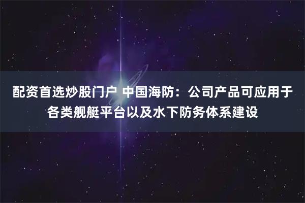 配资首选炒股门户 中国海防：公司产品可应用于各类舰艇平台以及水下防务体系建设
