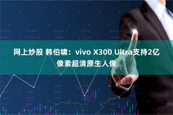 网上炒股 韩伯啸：vivo X300 Ultra支持2亿像素超清原生人像